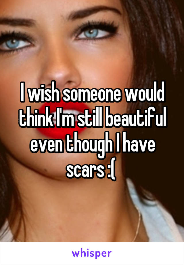 I wish someone would think I'm still beautiful even though I have scars :( 