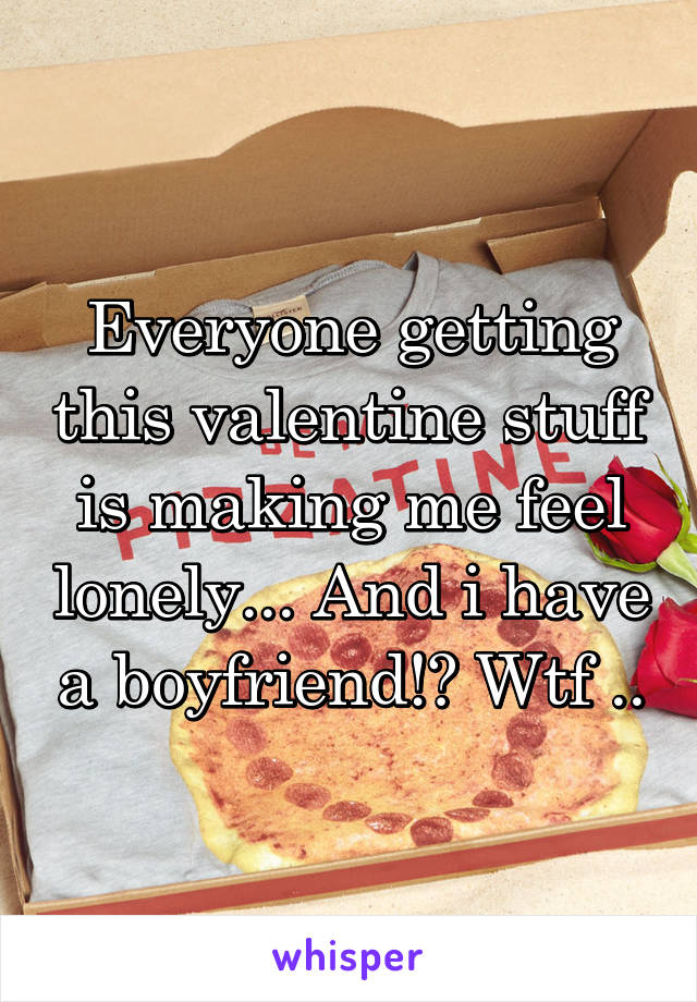 Everyone getting this valentine stuff is making me feel lonely... And i have a boyfriend!? Wtf ..