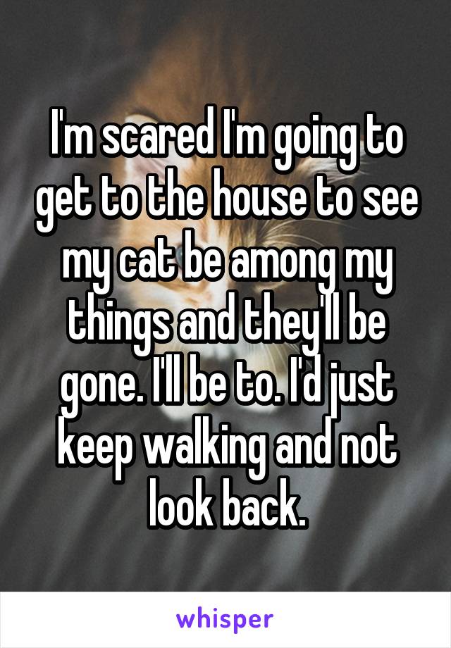 I'm scared I'm going to get to the house to see my cat be among my things and they'll be gone. I'll be to. I'd just keep walking and not look back.