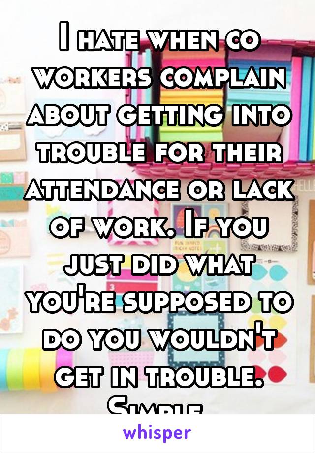 I hate when co workers complain about getting into trouble for their attendance or lack of work. If you just did what you're supposed to do you wouldn't get in trouble. Simple.