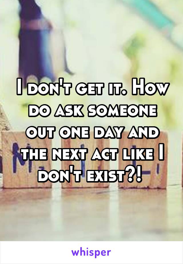I don't get it. How do ask someone out one day and the next act like I don't exist?! 