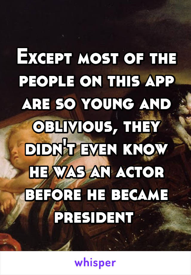 Except most of the people on this app are so young and oblivious, they didn't even know he was an actor before he became president 
