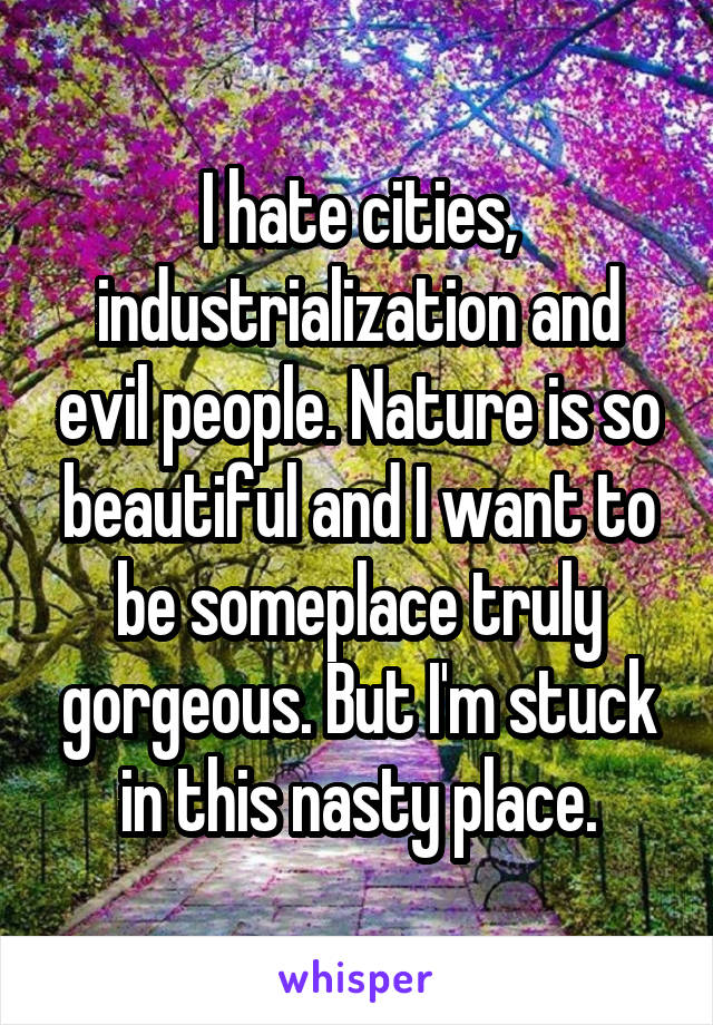 I hate cities, industrialization and evil people. Nature is so beautiful and I want to be someplace truly gorgeous. But I'm stuck in this nasty place.