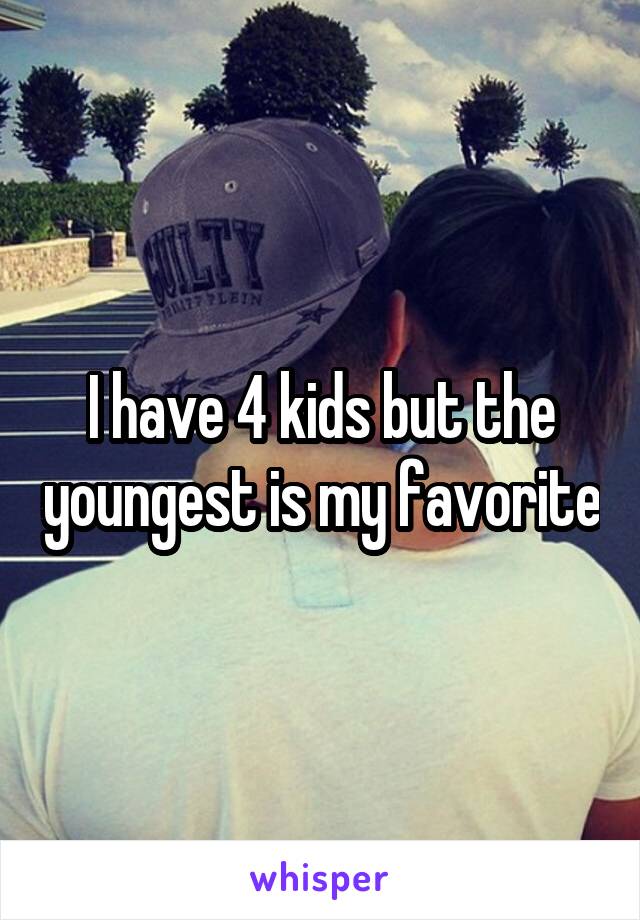 I have 4 kids but the youngest is my favorite
