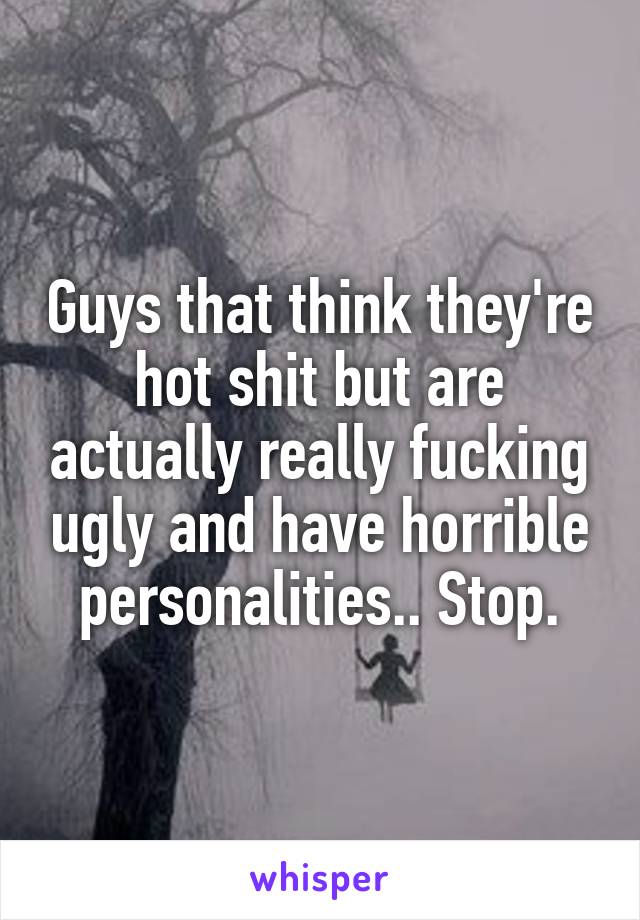 Guys that think they're hot shit but are actually really fucking ugly and have horrible personalities.. Stop.