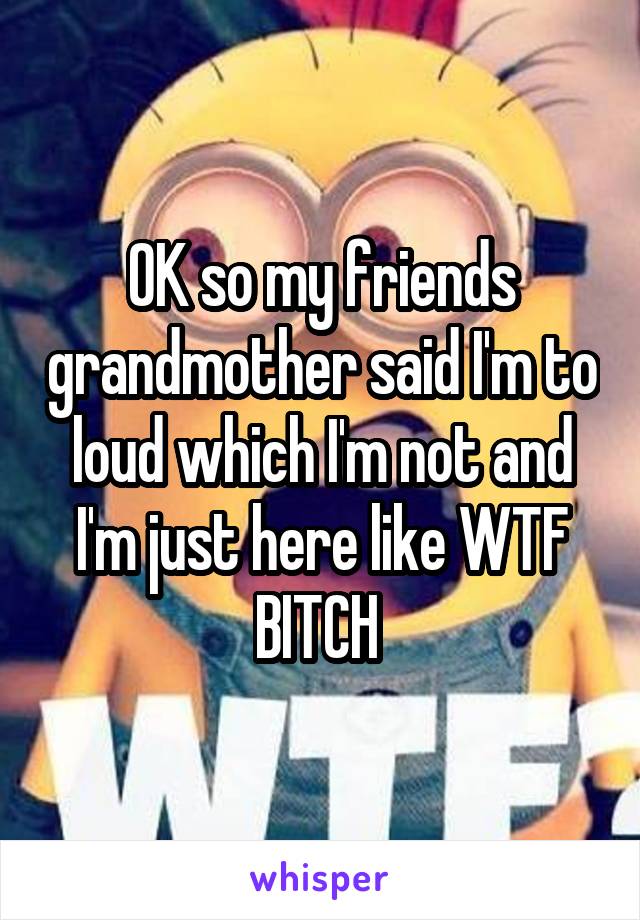 OK so my friends grandmother said I'm to loud which I'm not and I'm just here like WTF BITCH 