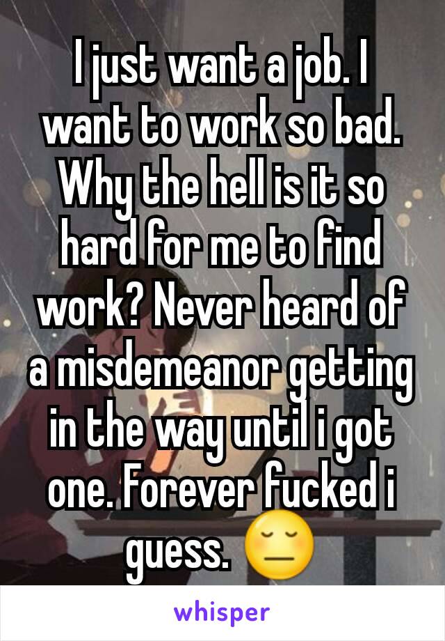 I just want a job. I want to work so bad. Why the hell is it so hard for me to find work? Never heard of a misdemeanor getting in the way until i got one. Forever fucked i guess. 😔