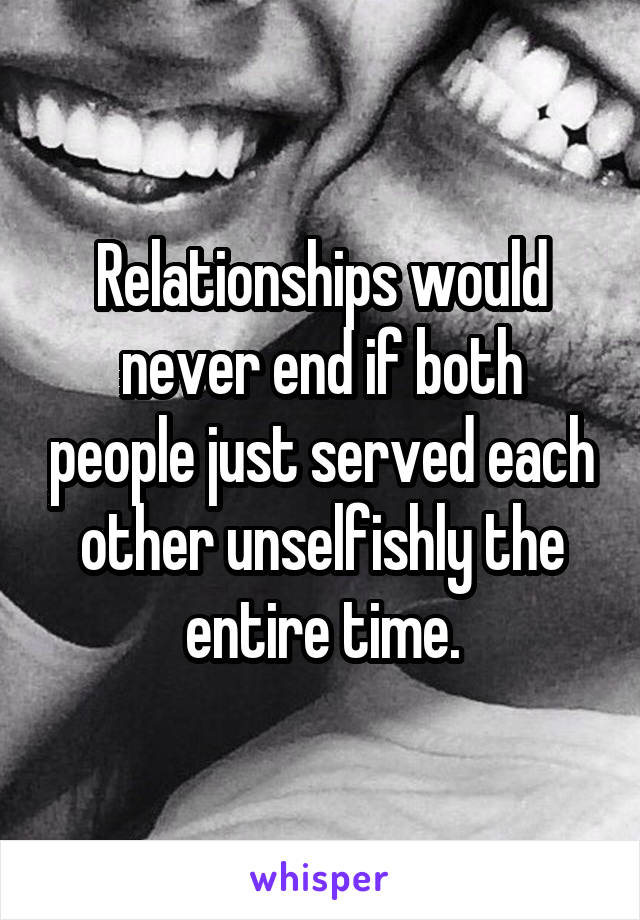 Relationships would never end if both people just served each other unselfishly the entire time.
