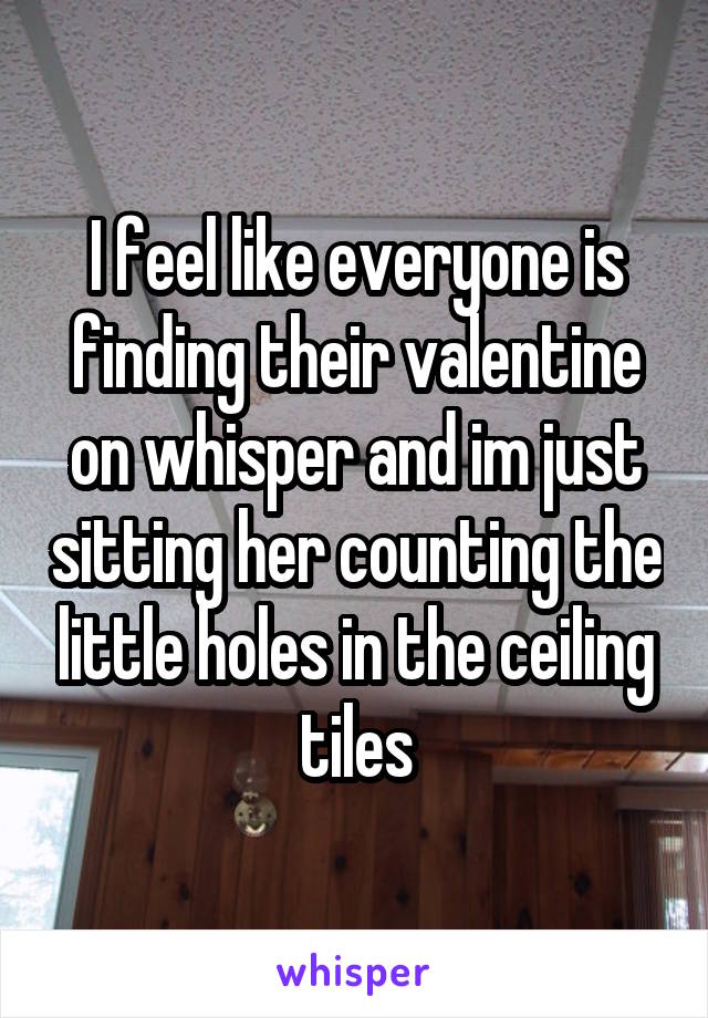 I feel like everyone is finding their valentine on whisper and im just sitting her counting the little holes in the ceiling tiles