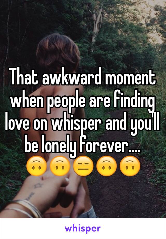 That awkward moment when people are finding love on whisper and you'll be lonely forever....          🙃🙃😑🙃🙃