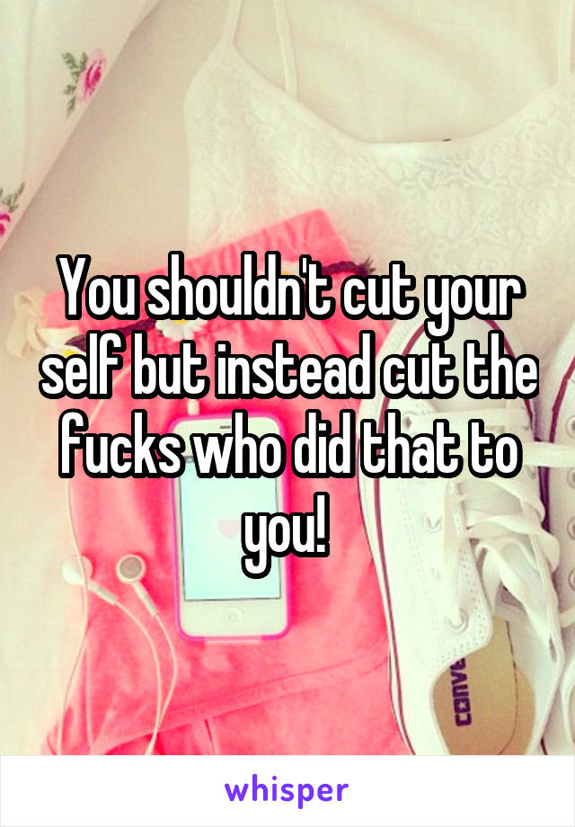 You shouldn't cut your self but instead cut the fucks who did that to you! 