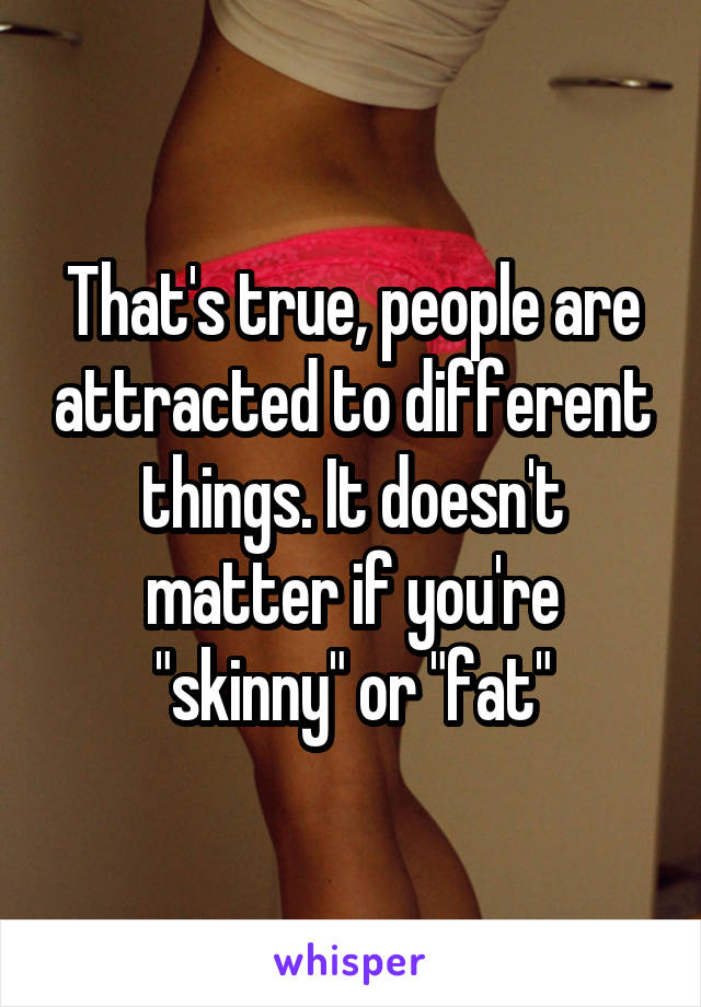 That's true, people are attracted to different things. It doesn't matter if you're "skinny" or "fat"