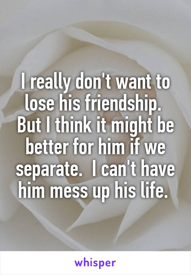 I really don't want to lose his friendship.  But I think it might be better for him if we separate.  I can't have him mess up his life. 