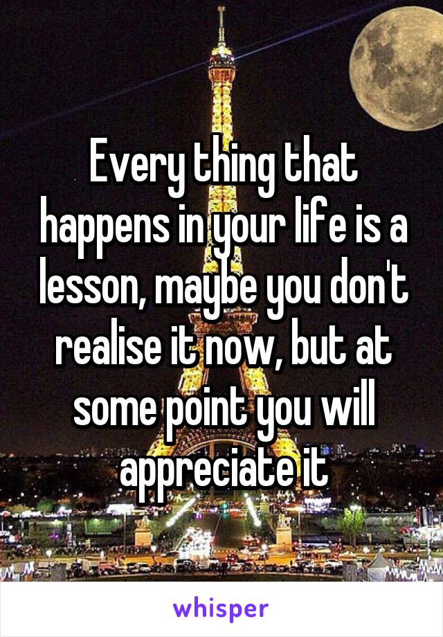 Every thing that happens in your life is a lesson, maybe you don't realise it now, but at some point you will appreciate it