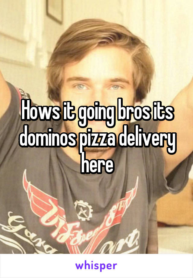 Hows it going bros its dominos pizza delivery here