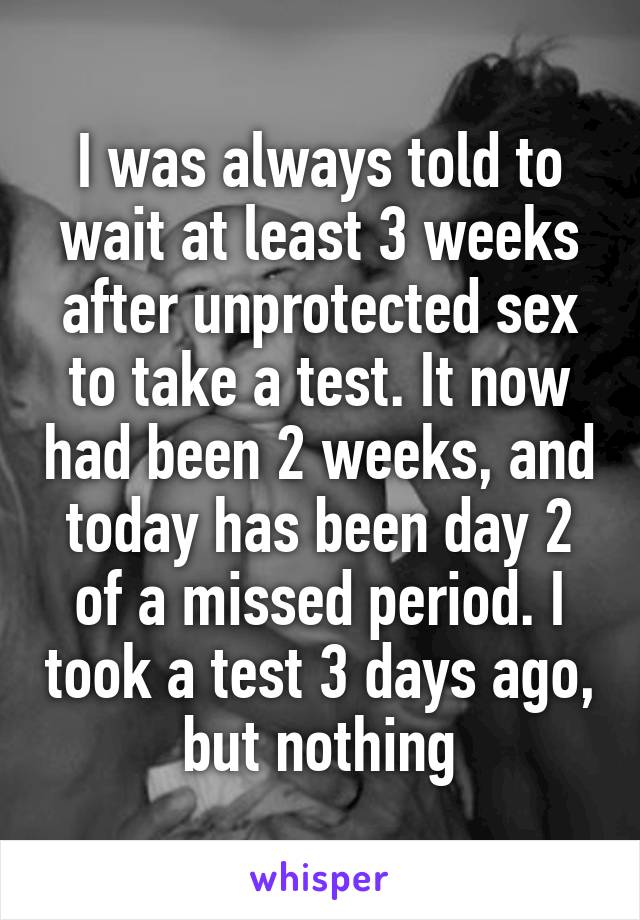 I was always told to wait at least 3 weeks after unprotected sex to take a test. It now had been 2 weeks, and today has been day 2 of a missed period. I took a test 3 days ago, but nothing