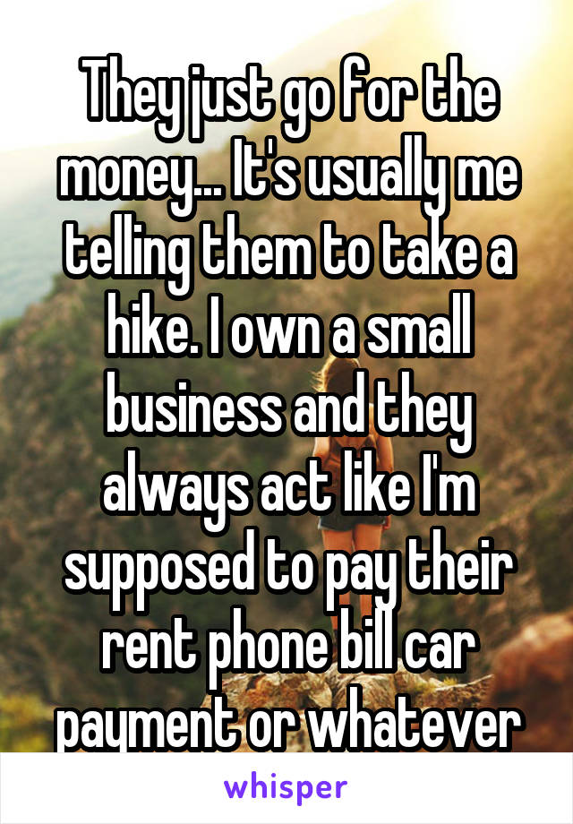 They just go for the money... It's usually me telling them to take a hike. I own a small business and they always act like I'm supposed to pay their rent phone bill car payment or whatever