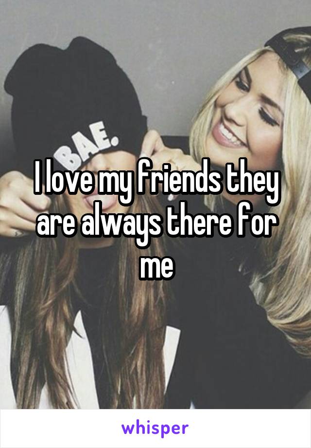 I love my friends they are always there for me