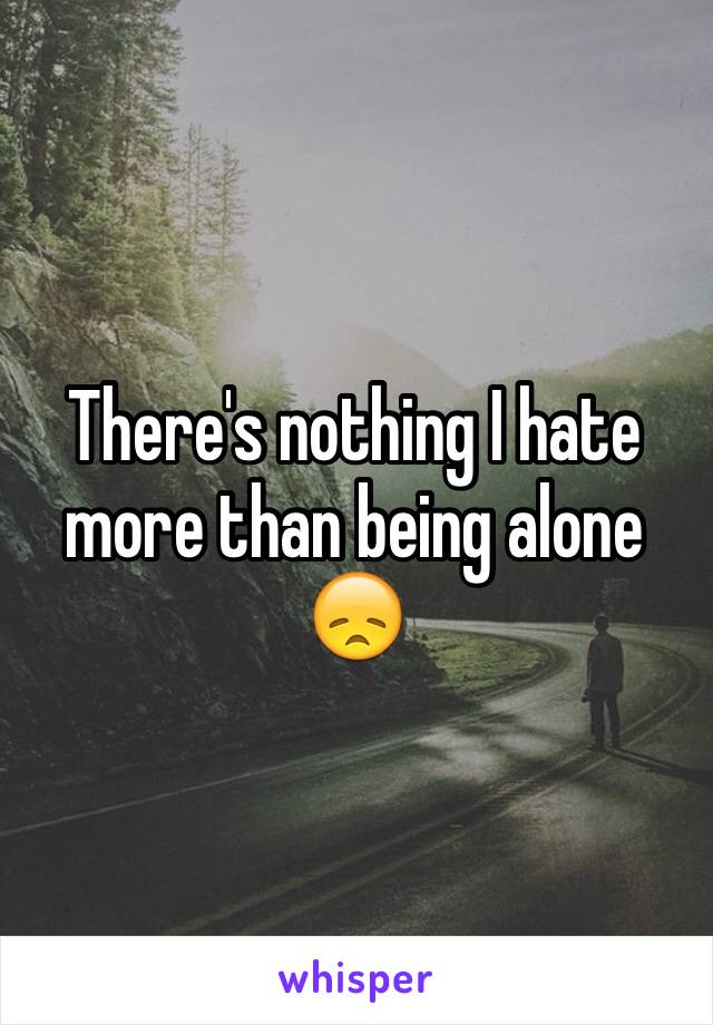 There's nothing I hate more than being alone 😞