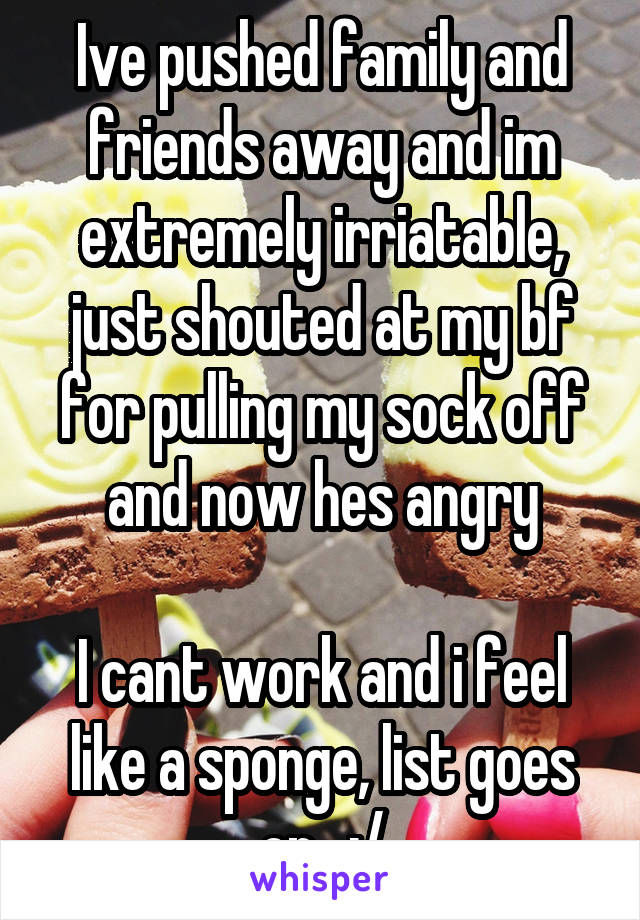 Ive pushed family and friends away and im extremely irriatable, just shouted at my bf for pulling my sock off and now hes angry

I cant work and i feel like a sponge, list goes on.. :/
