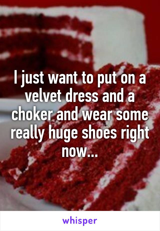 I just want to put on a velvet dress and a choker and wear some really huge shoes right now...