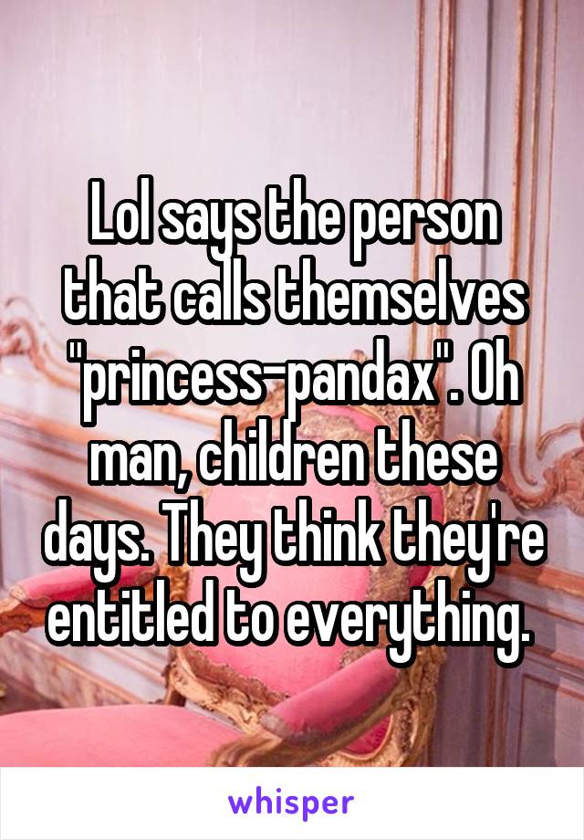 Lol says the person that calls themselves "princess-pandax". Oh man, children these days. They think they're entitled to everything. 