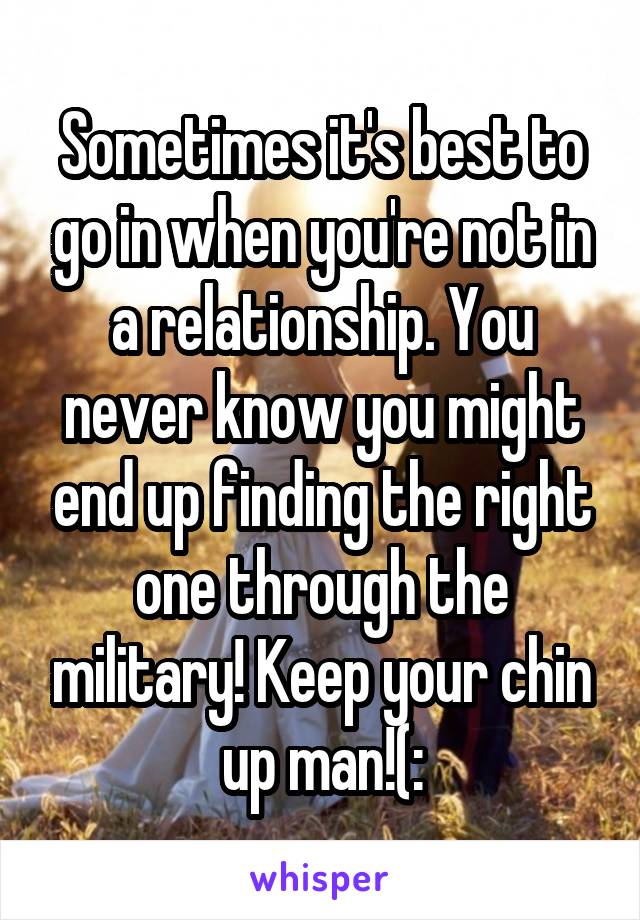 Sometimes it's best to go in when you're not in a relationship. You never know you might end up finding the right one through the military! Keep your chin up man!(: