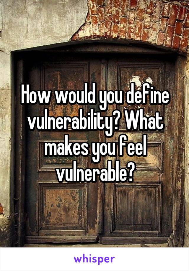 How would you define vulnerability? What makes you feel vulnerable?