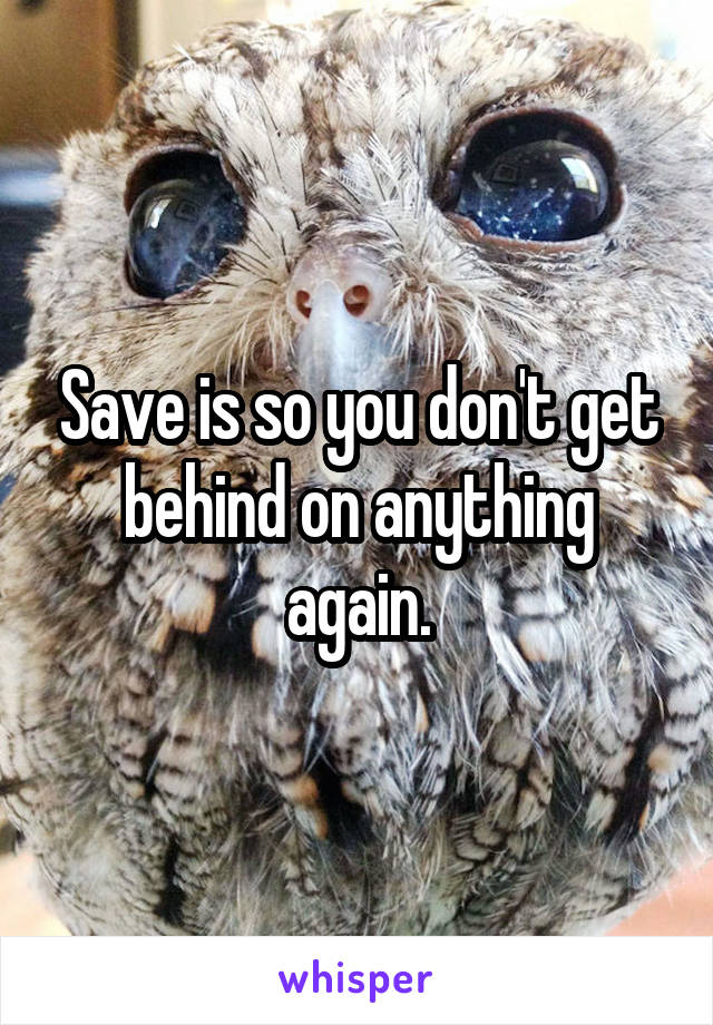 Save is so you don't get behind on anything again.