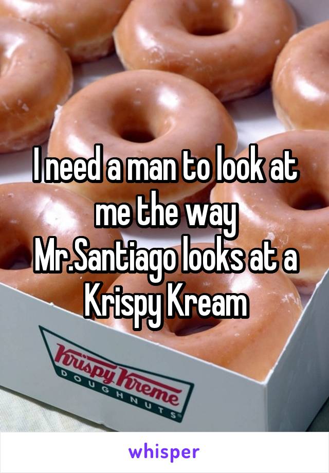 I need a man to look at me the way Mr.Santiago looks at a Krispy Kream