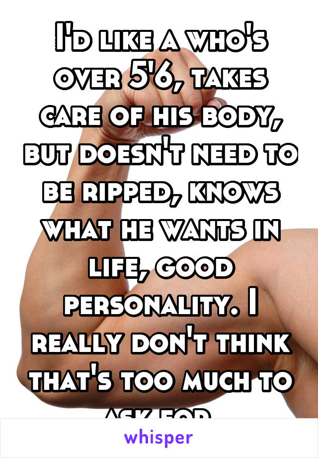 I'd like a who's over 5'6, takes care of his body, but doesn't need to be ripped, knows what he wants in life, good personality. I really don't think that's too much to ask for.