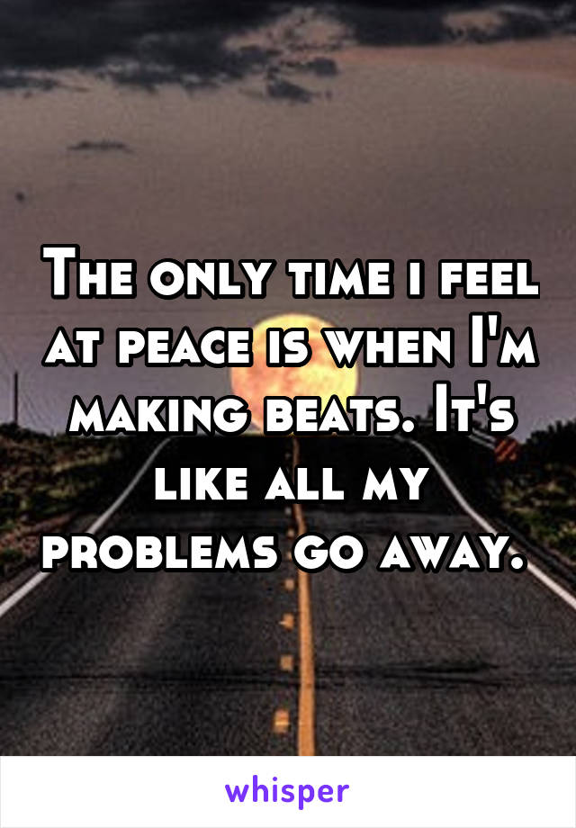 The only time i feel at peace is when I'm making beats. It's like all my problems go away. 