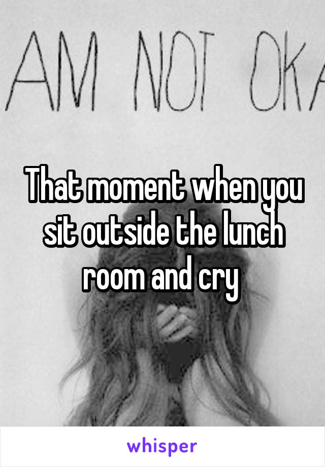 That moment when you sit outside the lunch room and cry 