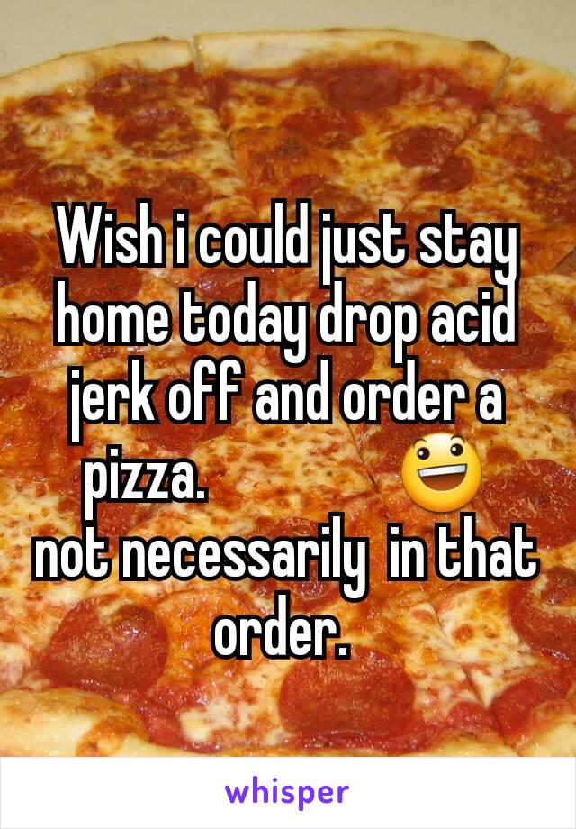 Wish i could just stay home today drop acid jerk off and order a pizza.                😃           not necessarily  in that order. 