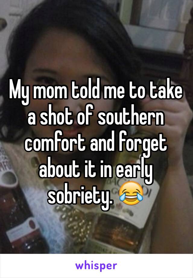 My mom told me to take a shot of southern comfort and forget about it in early sobriety. 😂