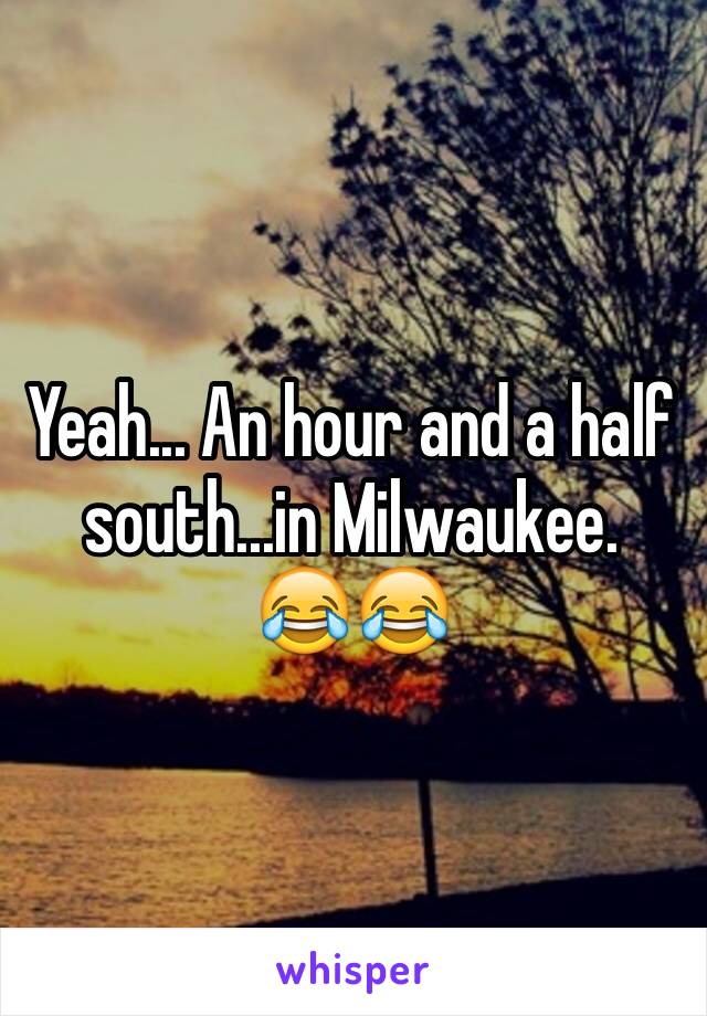 Yeah... An hour and a half south...in Milwaukee. 
😂😂