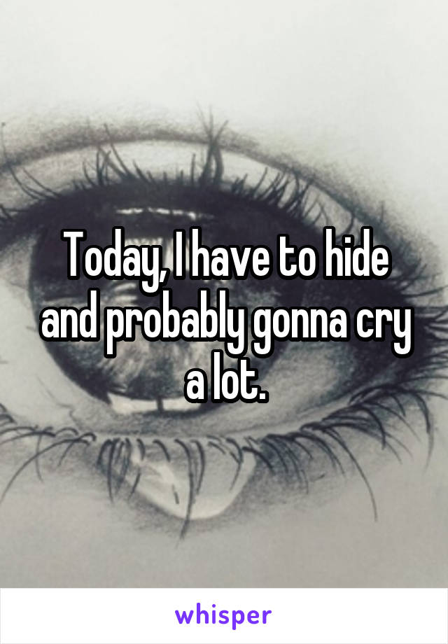 Today, I have to hide and probably gonna cry a lot.