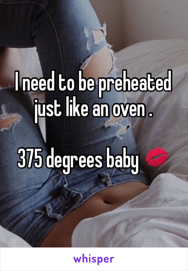 I need to be preheated just like an oven . 

375 degrees baby 💋