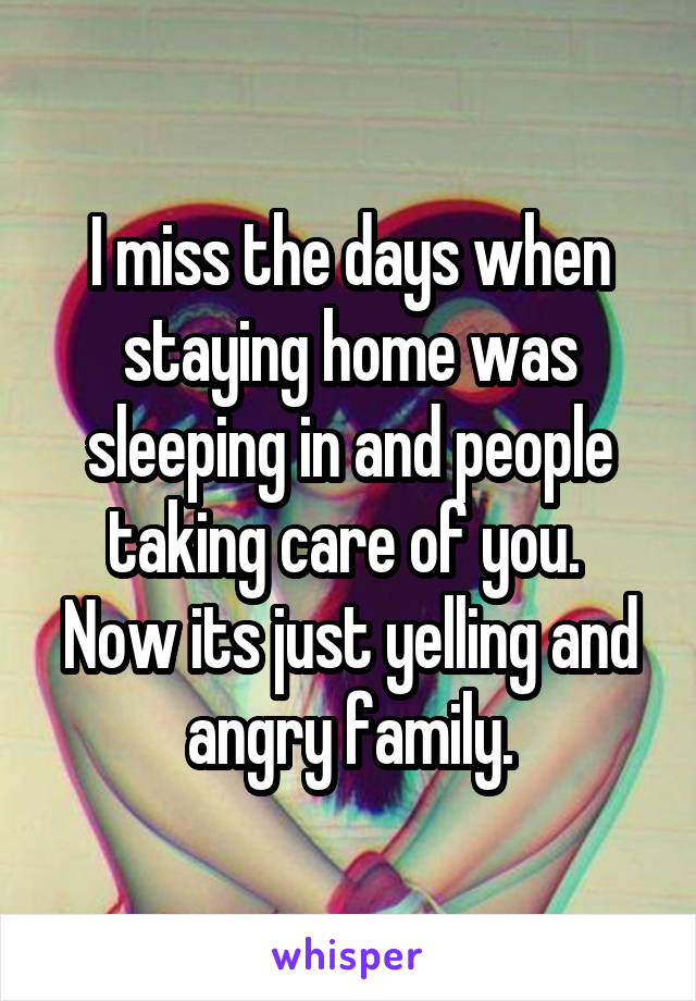I miss the days when staying home was sleeping in and people taking care of you.  Now its just yelling and angry family.