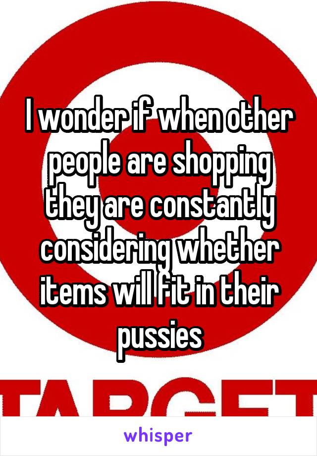 I wonder if when other people are shopping they are constantly considering whether items will fit in their pussies