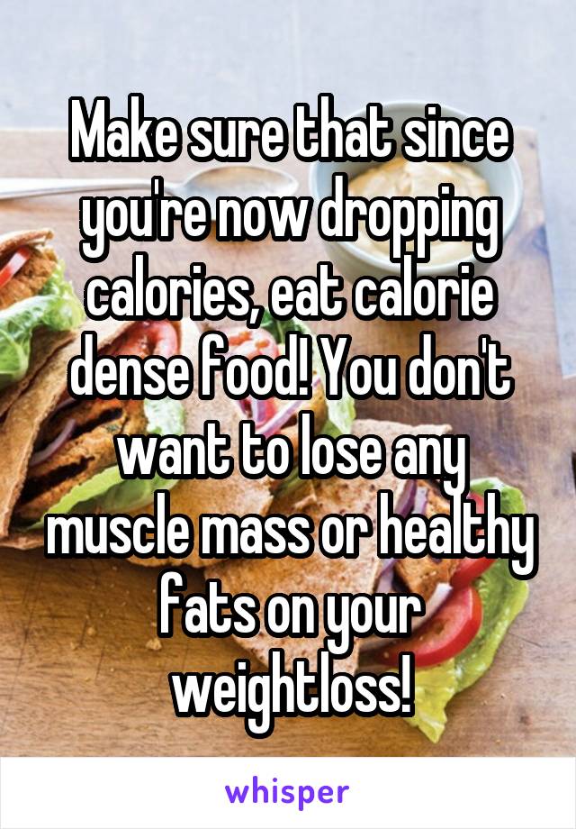 Make sure that since you're now dropping calories, eat calorie dense food! You don't want to lose any muscle mass or healthy fats on your weightloss!
