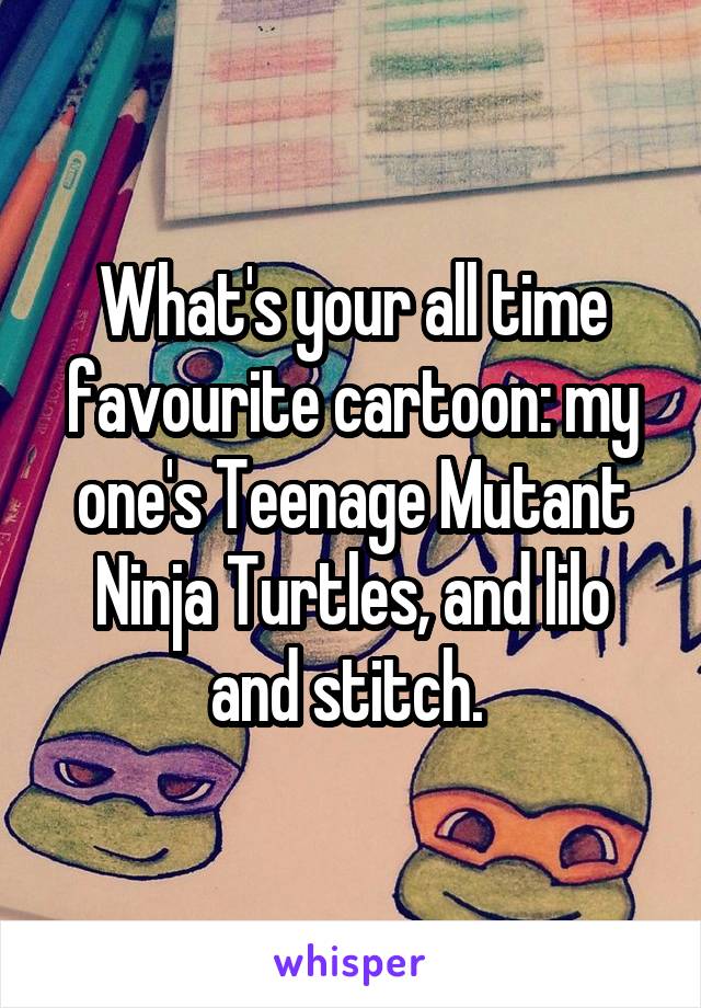What's your all time favourite cartoon: my one's Teenage Mutant Ninja Turtles, and lilo and stitch. 