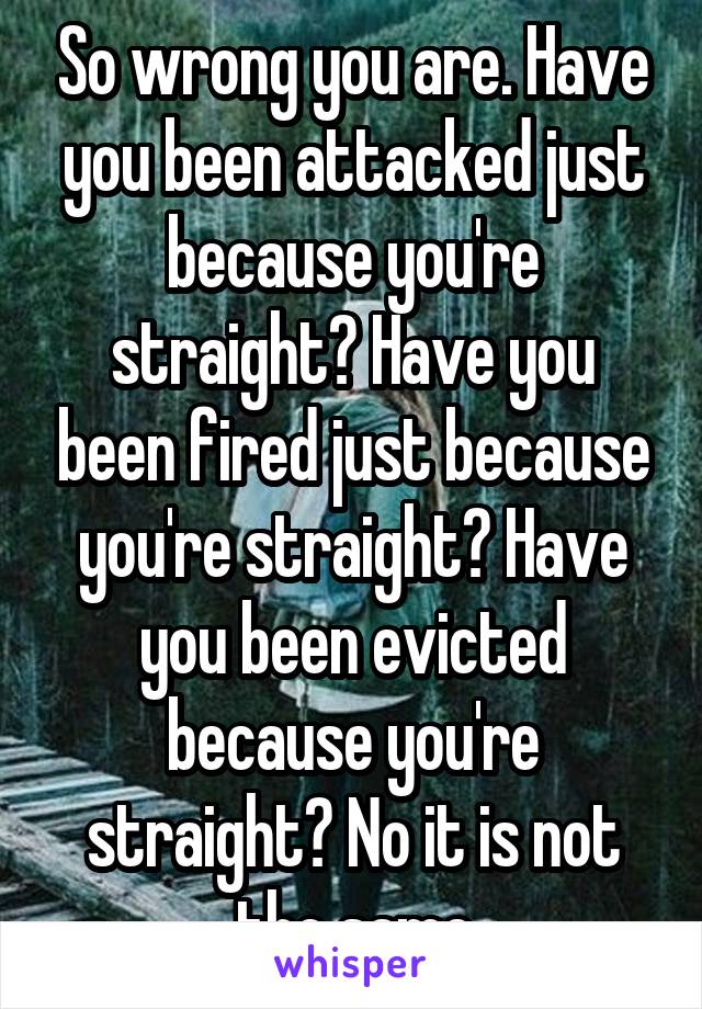 So wrong you are. Have you been attacked just because you're straight? Have you been fired just because you're straight? Have you been evicted because you're straight? No it is not the same
