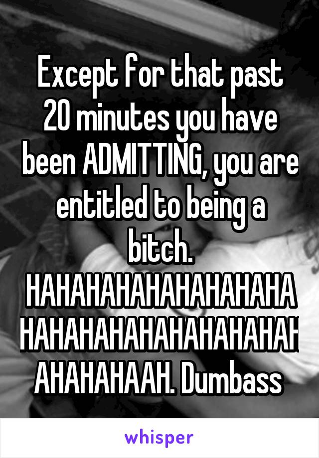 Except for that past 20 minutes you have been ADMITTING, you are entitled to being a bitch. HAHAHAHAHAHAHAHAHAHAHAHAHAHAHAHAHAHAHAHAHAHAAH. Dumbass 