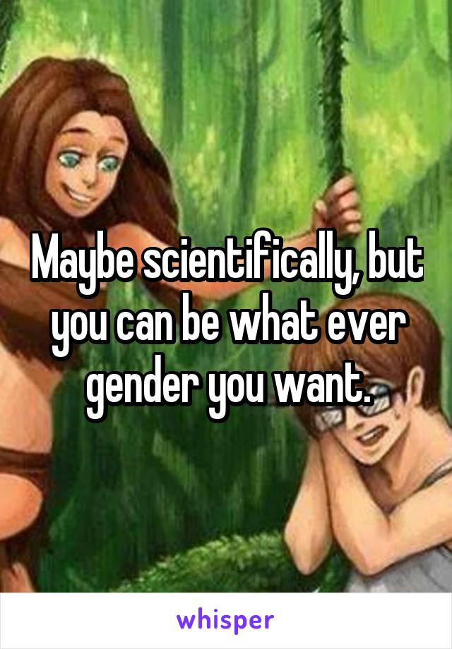 Maybe scientifically, but you can be what ever gender you want.