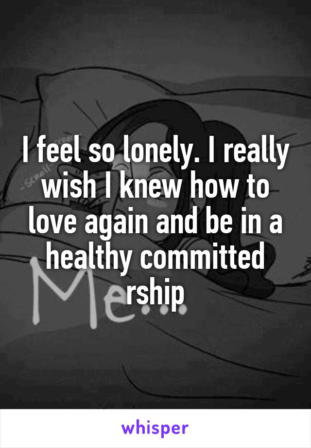 I feel so lonely. I really wish I knew how to love again and be in a healthy committed rship