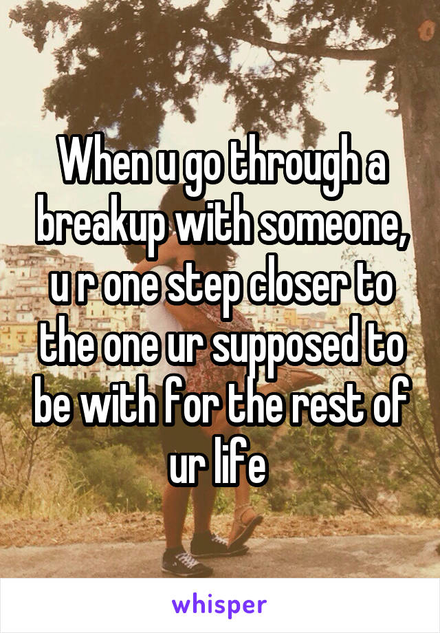 When u go through a breakup with someone, u r one step closer to the one ur supposed to be with for the rest of ur life 