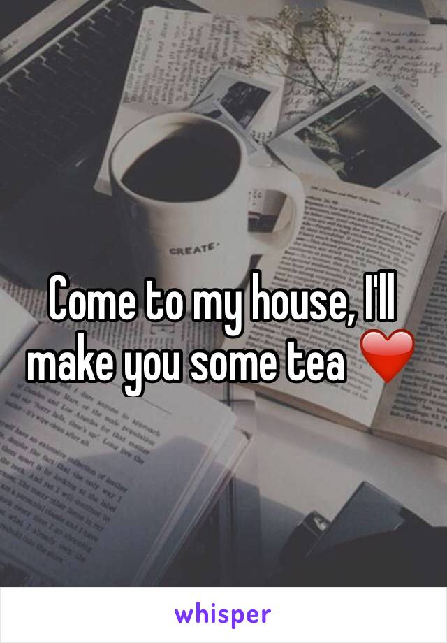 Come to my house, I'll make you some tea ❤️