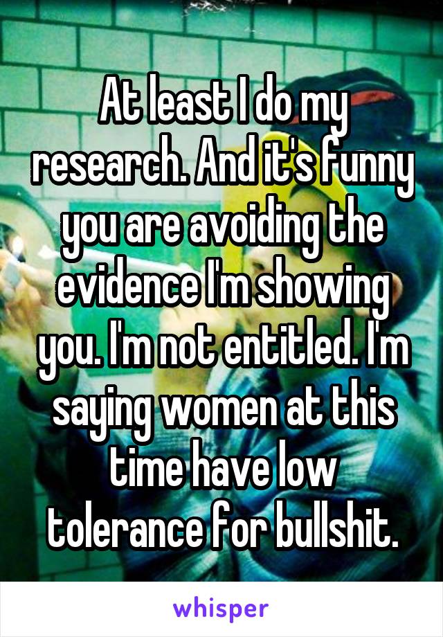 At least I do my research. And it's funny you are avoiding the evidence I'm showing you. I'm not entitled. I'm saying women at this time have low tolerance for bullshit.