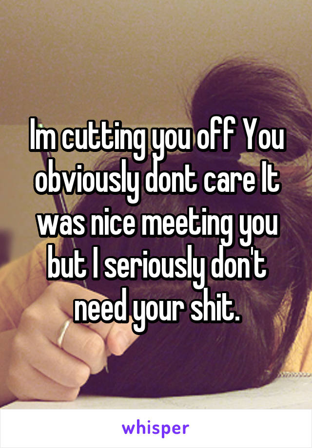 Im cutting you off You obviously dont care It was nice meeting you but I seriously don't need your shit.